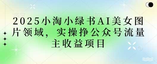 2025小绿书AI美女图片领域，实操挣公众号流量主收益项目 - 来及网络