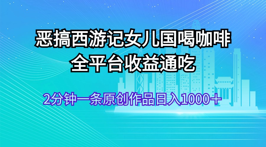 （11985期）恶搞西游记女儿国喝咖啡 全平台收益通吃 2分钟一条原创作品日入1000＋ - 来及网络