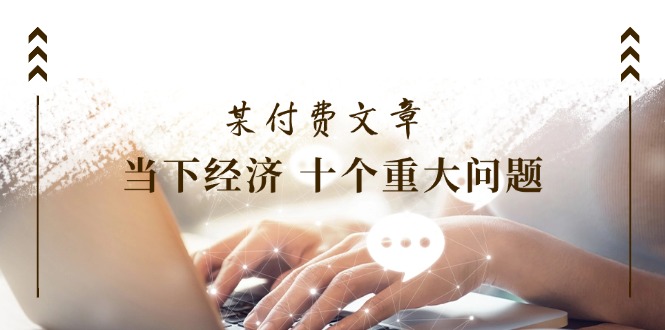 （11707期）某付费文章《当下经济 十个重大问题》覆盖了大家关心的全部经济类话题 - 来及网络