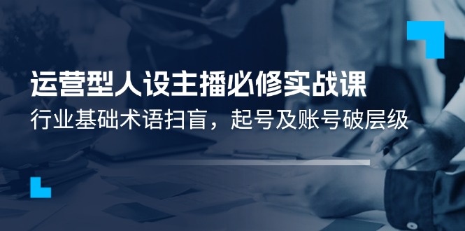 （11605期）运营型·人设主播必修实战课：行业基础术语扫盲，起号及账号破层级 - 来及网络