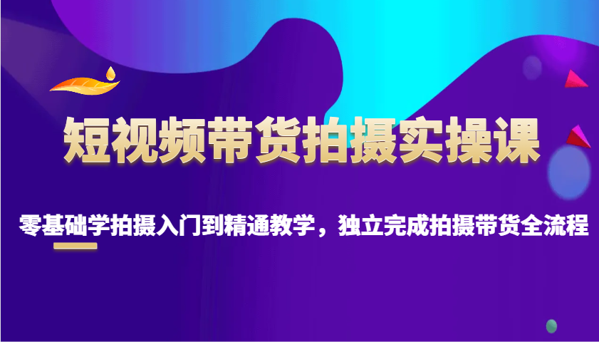短视频带货拍摄实操课，零基础学拍摄入门到精通教学，独立完成拍摄带货全流程 - 来及网络