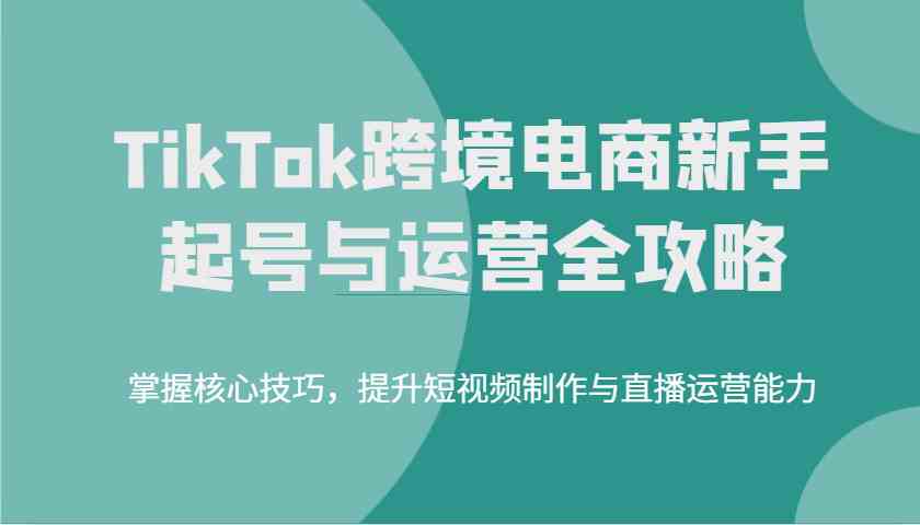 TikTok跨境电商新手起号与运营全攻略，掌握核心技巧，提升短视频制作与直播运营能力 - 来及网络