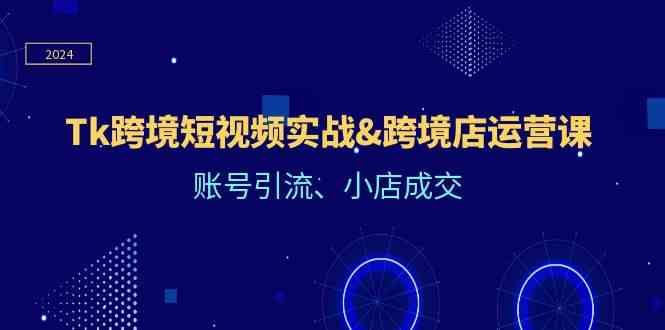 Tk跨境短视频实战&跨境店运营课：账号引流、小店成交 - 来及网络