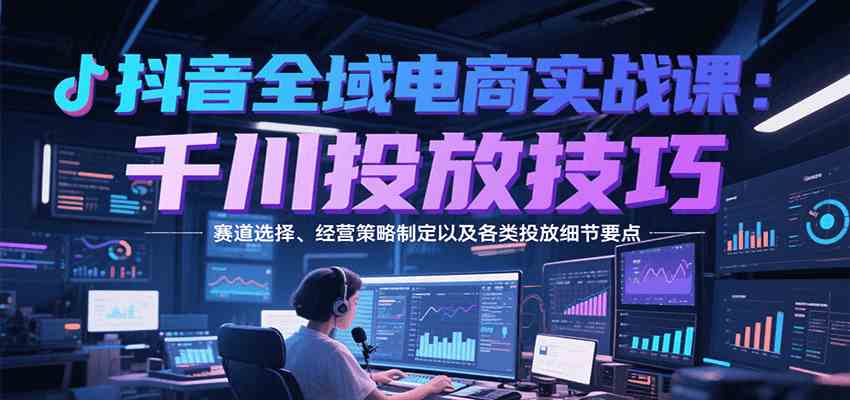 抖音全域电商实战，千川投放技巧，赛道选择、经营策略制定以及各类投放细节要点 - 来及网络