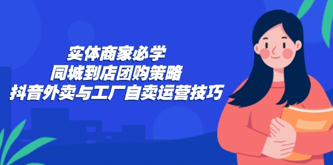 （12738期）实体商家必学：同城到店团购策略：抖音外卖与工厂自卖运营技巧 - 来及网络