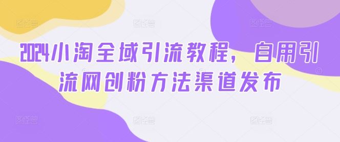 2024小淘全域引流教程，自用引流网创粉方法渠道发布 - 来及网络