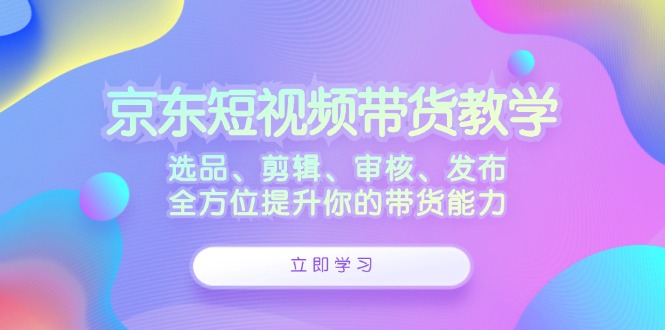 （12573期）京东短视频带货教学：选品、剪辑、审核、发布，全方位提升你的带货能力 - 来及网络