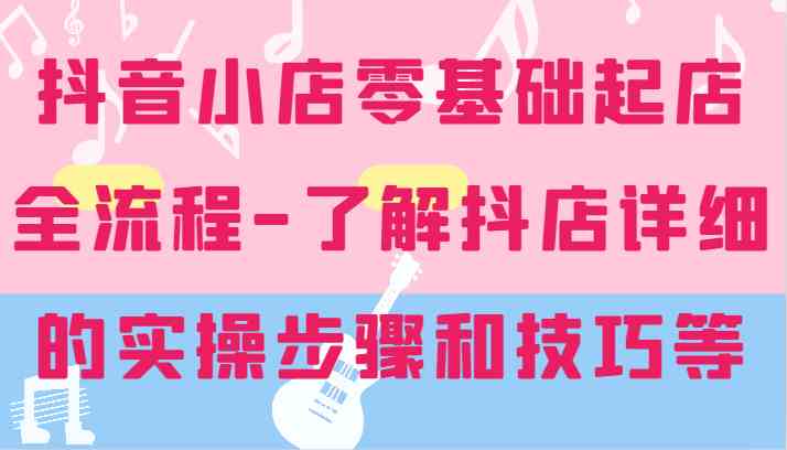 抖音小店零基础起店全流程-详细学习抖店的实操步骤和技巧等 - 来及网络