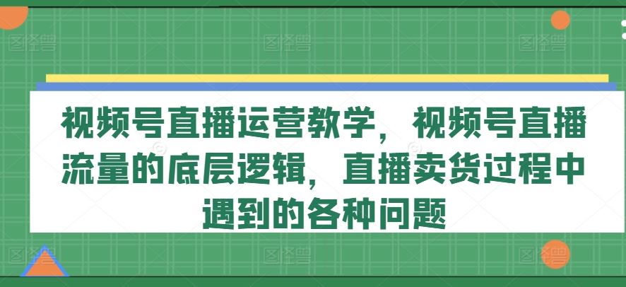 视频号直播运营教学，视频号直播流量的底层逻辑，直播卖货过程中遇到的各种问题 - 来及网络
