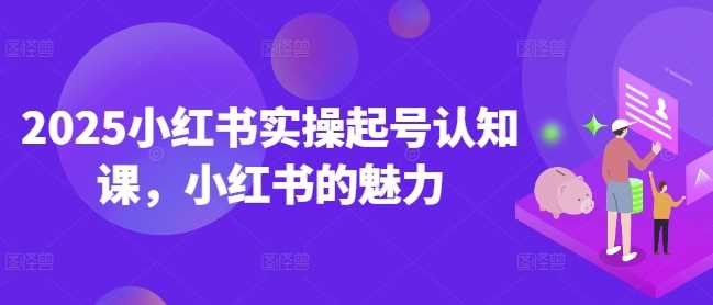 2025小红书实操起号认知课，小红书的魅力 - 来及网络