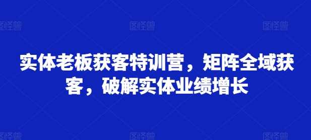 实体老板获客特训营，矩阵全域获客，破解实体业绩增长 - 来及网络