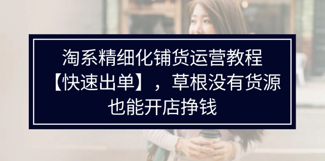 （11937期）淘系精细化铺货运营教程【快速出单】，草根没有货源，也能开店挣钱 - 来及网络