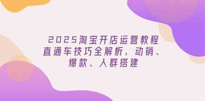 2025淘宝开店运营教程更新，直通车技巧全解析，动销、爆款、人群搭建 - 来及网络