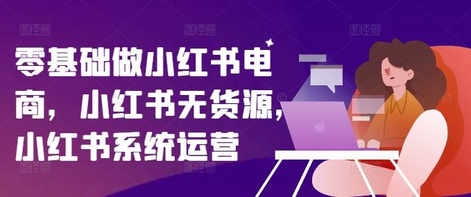 零基础做小红书电商，小红书无货源，小红书系统运营 - 来及网络