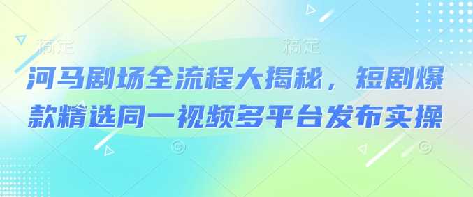 河马剧场全流程大揭秘，短剧爆款精选同一视频多平台发布实操 - 来及网络