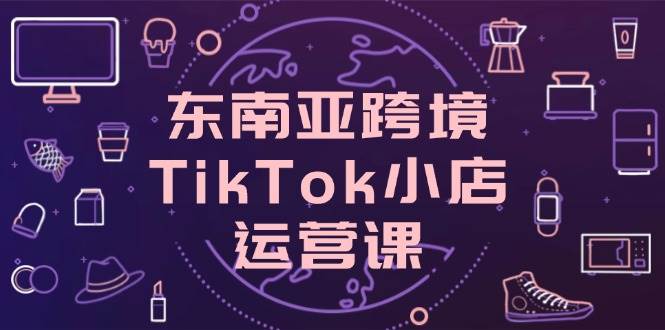 （14390期）东南亚跨境TikTok小店运营课，掌握店铺设置与流量转化核心技巧 - 来及网络