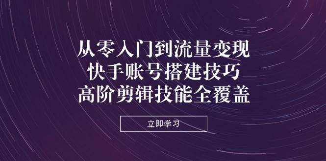 从零入门到流量变现，快手账号搭建技巧，高阶剪辑技能全覆盖 - 来及网络