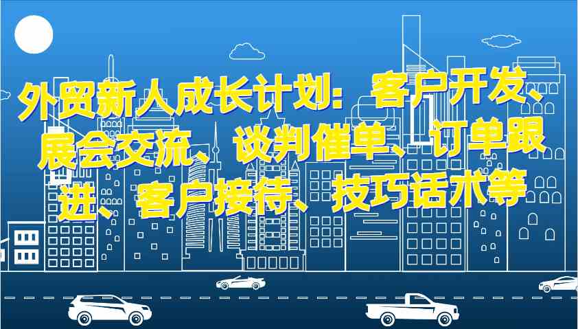 外贸新人成长计划：客户开发、展会交流、谈判催单、订单跟进、客户接待、技巧话术等 - 来及网络