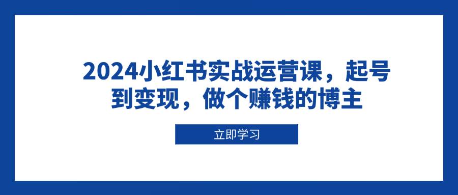 （13841期）2024小红书实战运营课，起号到变现，做个赚钱的博主 - 来及网络