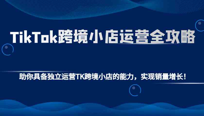 TikTok跨境小店运营全攻略：助你具备独立运营TK跨境小店的能力，实现销量增长！ - 来及网络