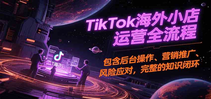 TikTok海外小店运营全流程，包含后台操作、营销推广、风险应对，完整的知识闭环 - 来及网络