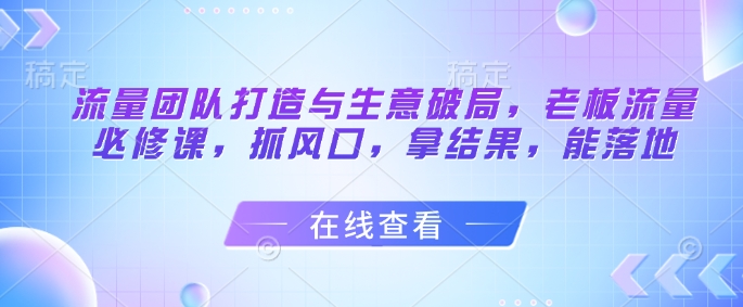 流量团队打造与生意破局，老板流量必修课，抓风口，拿结果，能落地 - 来及网络