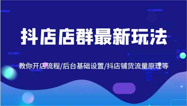 抖店店群最新玩法，教你开店流程/后台基础设置/抖店铺货流量原理等 - 来及网络