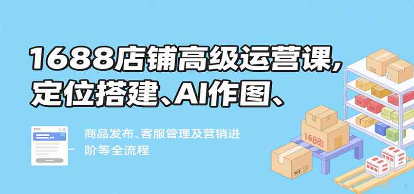 1688店铺高级运营课，定位搭建、AI作图、商品发布、客服管理及营销进阶等全流程 - 来及网络