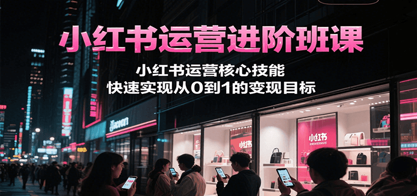 小红书运营进阶班课，小红书运营核心技能，快速实现从0到1的变现目标 - 来及网络