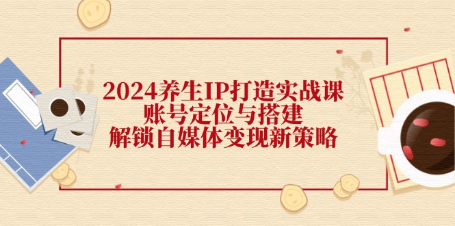 （12259期）2024养生IP打造实战课：账号定位与搭建，解锁自媒体变现新策略 - 来及网络