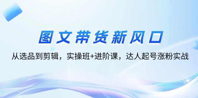 （12306期）图文带货新风口：从选品到剪辑，实操班+进阶课，达人起号涨粉实战 - 来及网络