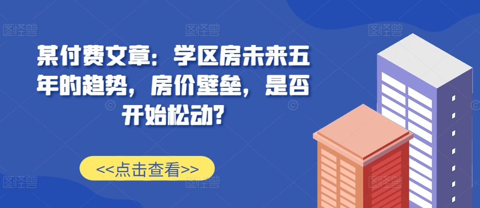 某付费文章：学区房未来五年的趋势，房价壁垒，是否开始松动? - 来及网络
