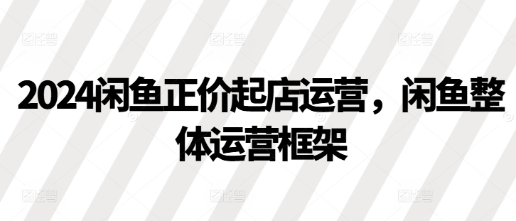 2024闲鱼正价起店运营，闲鱼整体运营框架 - 来及网络