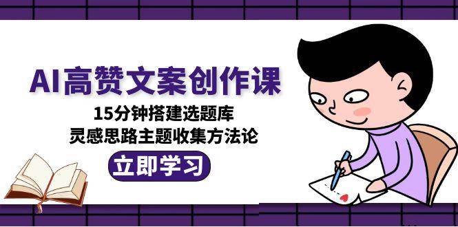 AI高赞文案创作课，15分钟搭建选题库，灵感思路主题收集方法论 - 来及网络