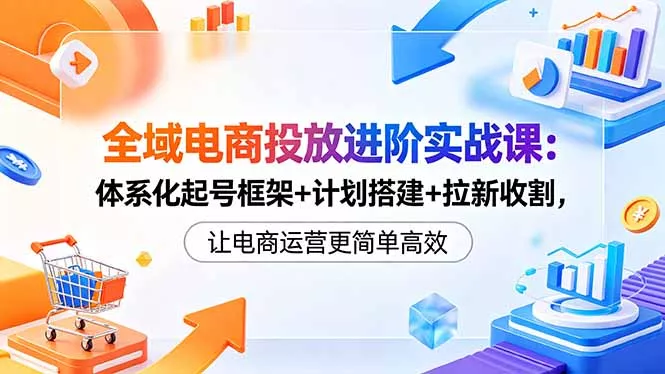 全域电商投放进阶实战课：体系化起号框架+计划搭建+拉新收割，让电商运营更简单高效 - 来及网络