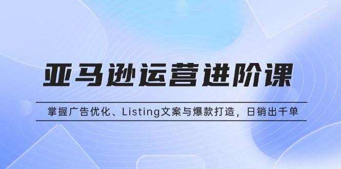 （13517期）亚马逊运营进阶课：掌握广告优化、Listing文案与爆款打造，日销出千单 - 来及网络