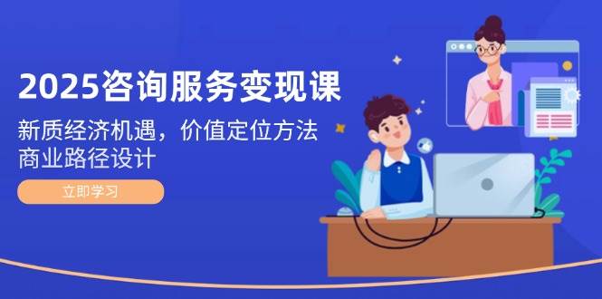 （14909期）2025咨询服务变现课：新质经济机遇，价值定位方法，商业路径设计 - 来及网络