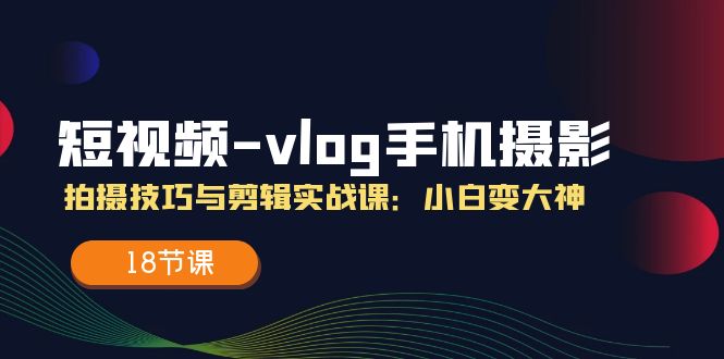（11518期）短视频-vlog手机摄影：拍摄技巧与剪辑实战课：小白变大神（18节课） - 来及网络