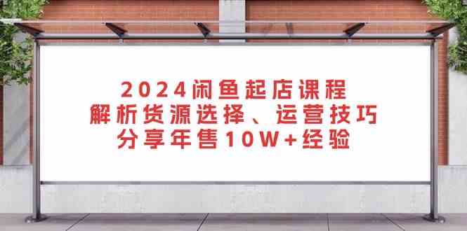 2024闲鱼起店课程：解析货源选择、运营技巧，分享年售10W+经验 - 来及网络