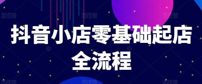 抖音小店零基础起店全流程，快速打造单品爆款技巧、商品卡引流模式与推流算法等 - 来及网络