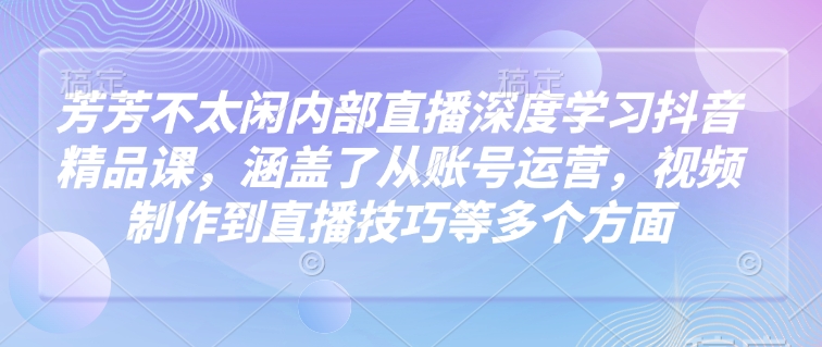 芳芳不太闲内部直播深度学习抖音精品课，涵盖了从账号运营，视频制作到直播技巧等多个方面 - 来及网络