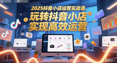 2025抖音小店运营实战课，玩转抖音小店，实现高效运营 - 来及网络