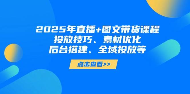 2025年短视频图文带货+直播带货：投放技巧、素材优化、后台搭建、全域投放等 - 来及网络