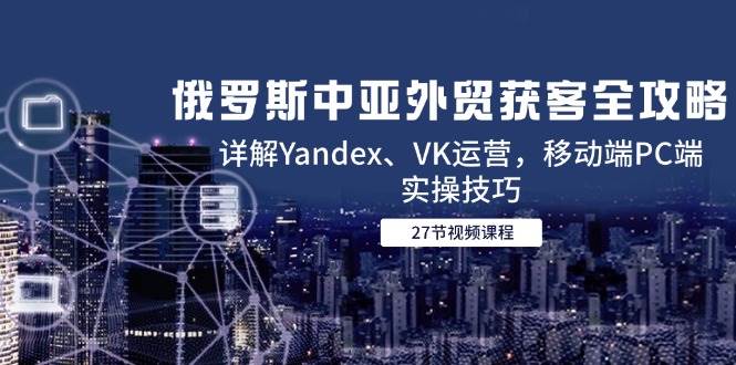 （14959期）俄罗斯中亚外贸获客全攻略，详解Yandex、VK运营，移动端PC端实操技巧 - 来及网络