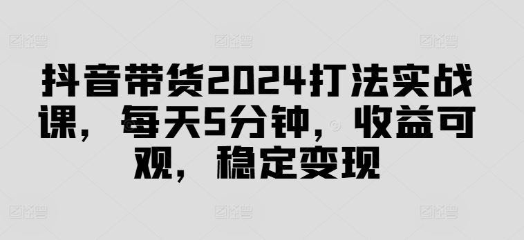 抖音带货2024打法实战课，每天5分钟，收益可观，稳定变现【揭秘】 - 来及网络