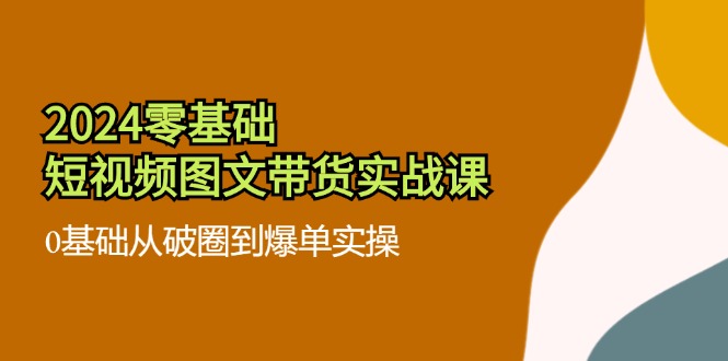 （11878期）2024零基础·短视频图文带货实战课：0基础从破圈到爆单实操（35节课） - 来及网络