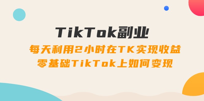（11826期）TikTok副业：每天利用2小时在TK实现收益，零基础TikTok上如何变现，34节程 - 来及网络