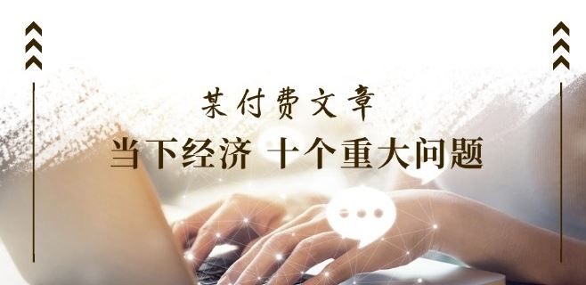 某付费文章《当下经济 十个重大问题》覆盖了大家关心的全部经济类话题 - 来及网络
