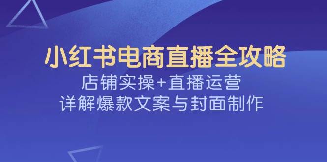 小红书电商直播全攻略，店铺实操+直播运营，详解爆款文案与封面制作 - 来及网络