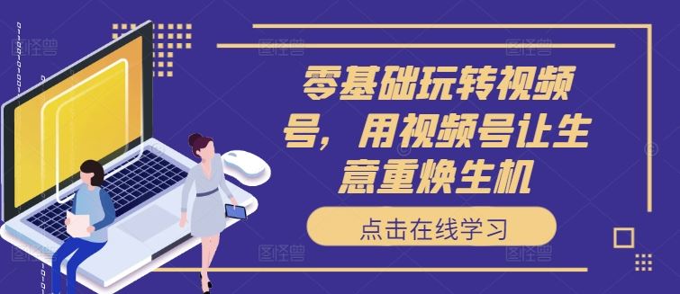 零基础玩转视频号，用视频号让生意重焕生机 - 来及网络